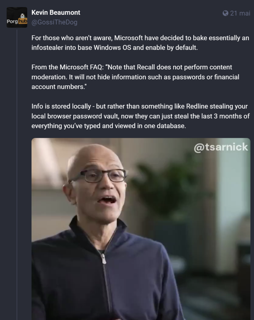 Citation post sur le fédivers par Kevin Beaumont au-dessus d’une vidéo du PDG de Miscrosoft Satya Nadella “For those who aren’t aware, Microsoft have decided to bake essentially an infostealer into base Windows OS and enable by default. From the Microsoft FAQ: “Note that Recall does not perform content moderation. It will not hide information such as passwords or financial account numbers.” Info is stored locally - but rather than something like Redline stealing your local browser password vault, now they can just steal the last 3 months of everything you’ve typed and viewed in one database.“