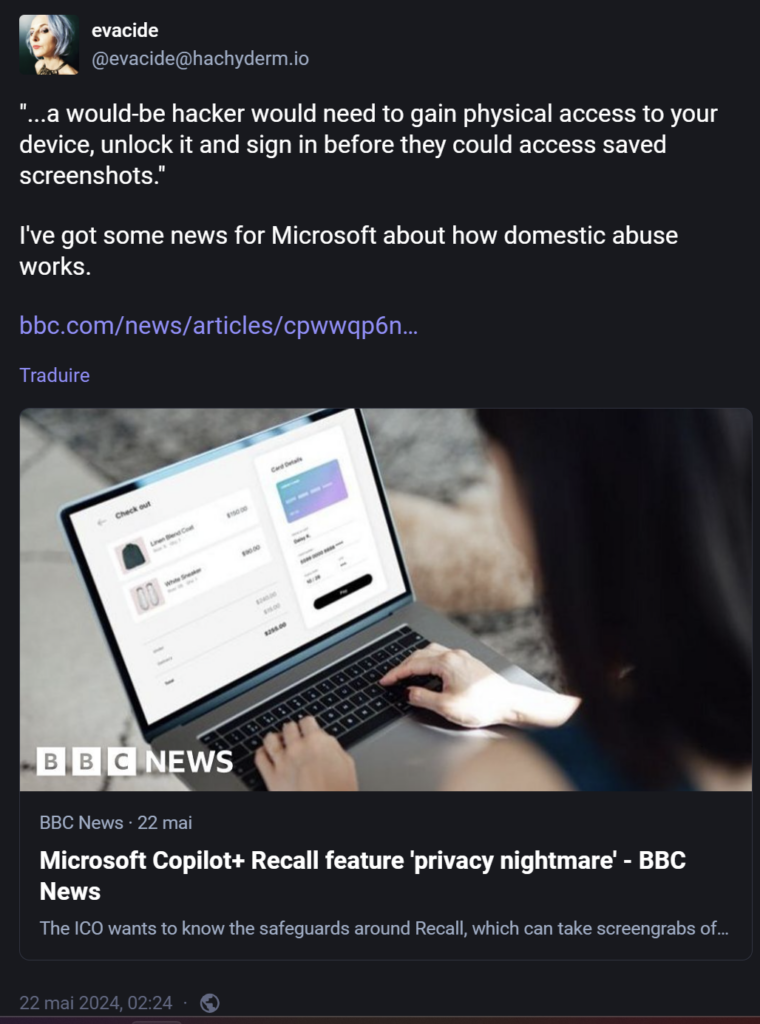Citant un article du site Web de la BBC (https://www.bbc.com/news/articles/cpwwqp6nx14o) qui dit (reprenant la défense de Microsoft), “…a would-be hacker would need to gain physical access to your device, unlock it and sign in before they could access saved screenshots.“Celle-ci répond: I’ve got some news for Microsoft about how domestic abuse works.