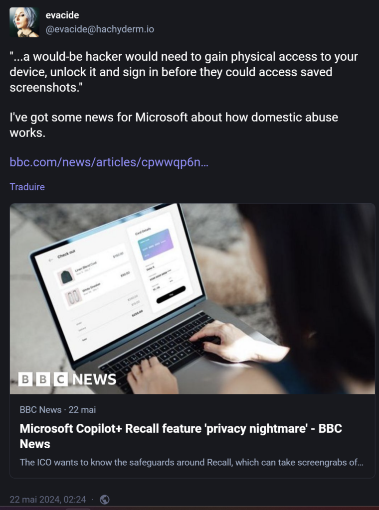Citant un article du site Web de la BBC (https://www.bbc.com/news/articles/cpwwqp6nx14o) qui dit (reprenant la défense de Microsoft), "...a would-be hacker would need to gain physical access to your device, unlock it and sign in before they could access saved screenshots."Celle-ci répond: I've got some news for Microsoft about how domestic abuse works.